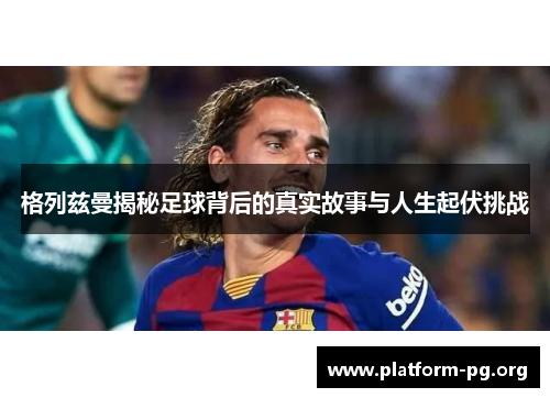 格列兹曼揭秘足球背后的真实故事与人生起伏挑战 格列兹曼揭秘足球背后的真实故事与人生起伏挑战
