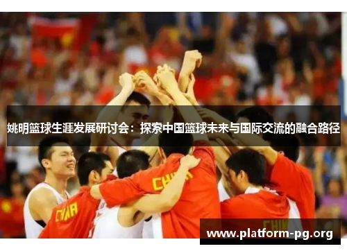 姚明篮球生涯发展研讨会:探索中国篮球未来与国际交流的融合路径 姚明篮球生涯发展研讨会:探索中国篮球未来与国际交流的融合路径