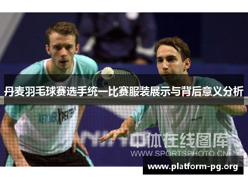 丹麦羽毛球赛选手统一比赛服装展示与背后意义分析 丹麦羽毛球赛选手统一比赛服装展示与背后意义分析