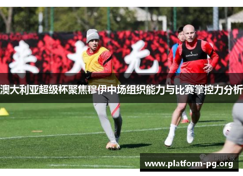 澳大利亚超级杯聚焦穆伊中场组织能力与比赛掌控力分析 澳大利亚超级杯聚焦穆伊中场组织能力与比赛掌控力分析