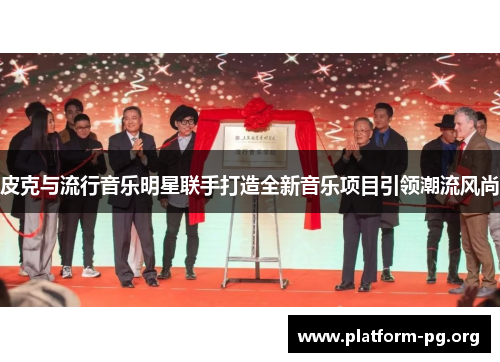 皮克与流行音乐明星联手打造全新音乐项目引领潮流风尚 皮克与流行音乐明星联手打造全新音乐项目引领潮流风尚