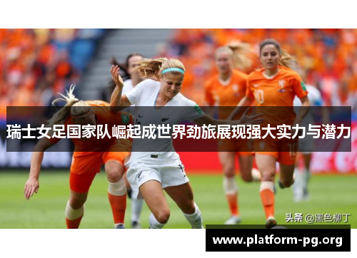 瑞士女足国家队崛起成世界劲旅展现强大实力与潜力 瑞士女足国家队崛起成世界劲旅展现强大实力与潜力