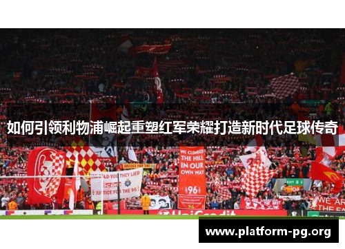 如何引领利物浦崛起重塑红军荣耀打造新时代足球传奇 如何引领利物浦崛起重塑红军荣耀打造新时代足球传奇