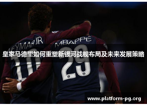皇家马德里如何重塑新银河战舰布局及未来发展策略 皇家马德里如何重塑新银河战舰布局及未来发展策略