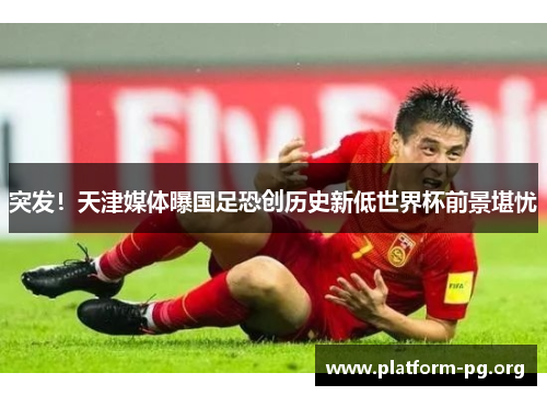 突发!天津媒体曝国足恐创历史新低世界杯前景堪忧 突发!天津媒体曝国足恐创历史新低世界杯前景堪忧