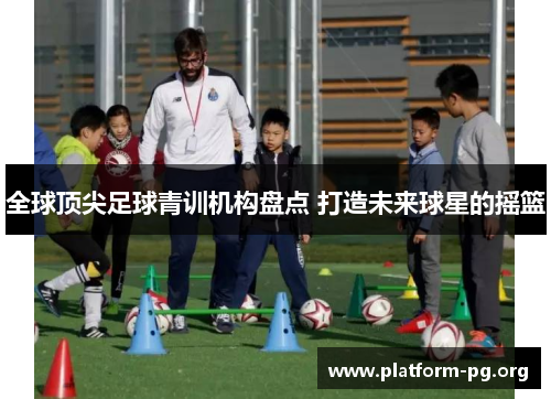 全球顶尖足球青训机构盘点 打造未来球星的摇篮 全球顶尖足球青训机构盘点 打造未来球星的摇篮