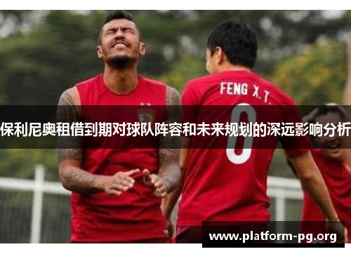 保利尼奥租借到期对球队阵容和未来规划的深远影响分析 保利尼奥租借到期对球队阵容和未来规划的深远影响分析