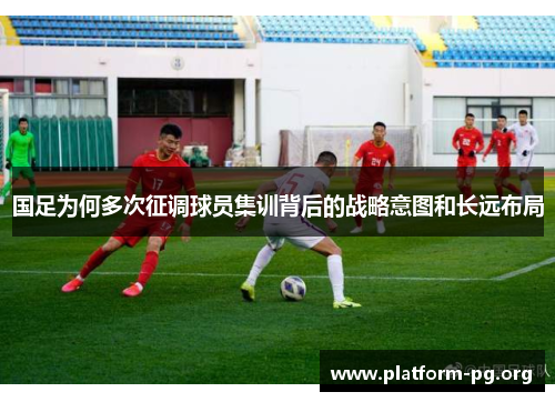 国足为何多次征调球员集训背后的战略意图和长远布局 国足为何多次征调球员集训背后的战略意图和长远布局