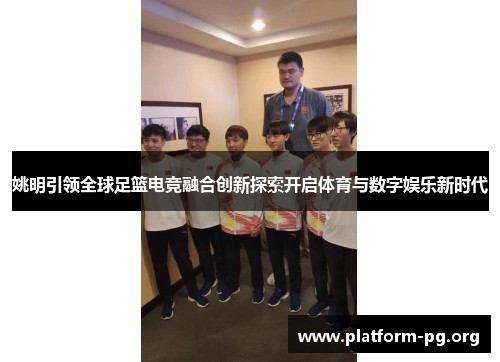 姚明引领全球足篮电竞融合创新探索开启体育与数字娱乐新时代 姚明引领全球足篮电竞融合创新探索开启体育与数字娱乐新时代