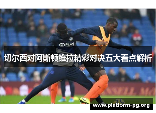 切尔西对阿斯顿维拉精彩对决五大看点解析 切尔西对阿斯顿维拉精彩对决五大看点解析