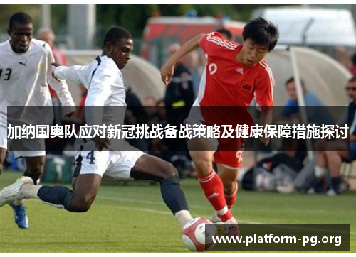 加纳国奥队应对新冠挑战备战策略及健康保障措施探讨 加纳国奥队应对新冠挑战备战策略及健康保障措施探讨