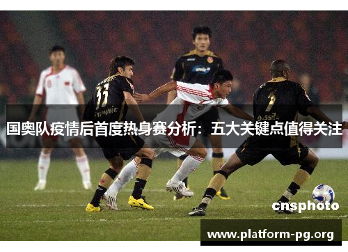 国奥队疫情后首度热身赛分析:五大关键点值得关注 国奥队疫情后首度热身赛分析:五大关键点值得关注