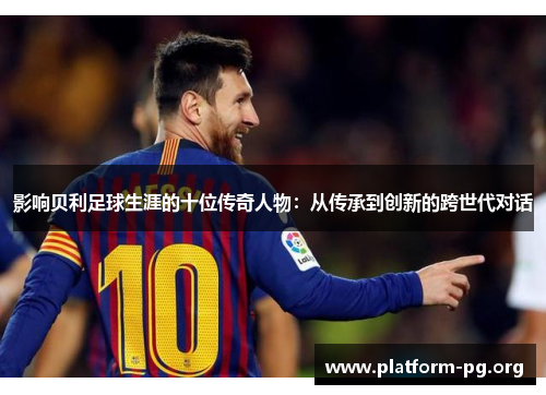 影响贝利足球生涯的十位传奇人物:从传承到创新的跨世代对话 影响贝利足球生涯的十位传奇人物:从传承到创新的跨世代对话