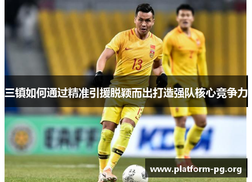 三镇如何通过精准引援脱颖而出打造强队核心竞争力 三镇如何通过精准引援脱颖而出打造强队核心竞争力