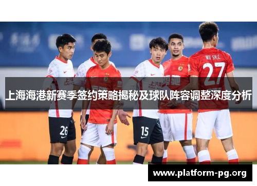上海海港新赛季签约策略揭秘及球队阵容调整深度分析 上海海港新赛季签约策略揭秘及球队阵容调整深度分析