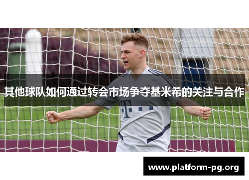 其他球队如何通过转会市场争夺基米希的关注与合作 其他球队如何通过转会市场争夺基米希的关注与合作