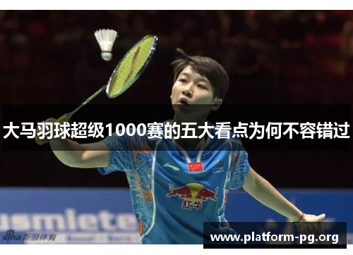 大马羽球超级1000赛的五大看点为何不容错过 大马羽球超级1000赛的五大看点为何不容错过
