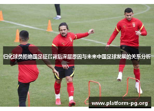 归化球员拒绝国足征召背后深层原因与未来中国足球发展的关系分析 归化球员拒绝国足征召背后深层原因与未来中国足球发展的关系分析