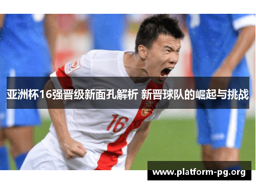 亚洲杯16强晋级新面孔解析 新晋球队的崛起与挑战 亚洲杯16强晋级新面孔解析 新晋球队的崛起与挑战