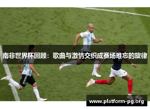 南非世界杯回顾:歌曲与激情交织成赛场难忘的旋律 南非世界杯回顾:歌曲与激情交织成赛场难忘的旋律