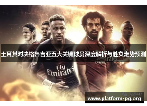 土耳其对决格鲁吉亚五大关键球员深度解析与胜负走势预测 土耳其对决格鲁吉亚五大关键球员深度解析与胜负走势预测