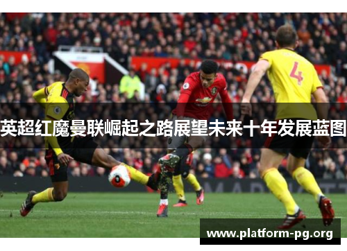 英超红魔曼联崛起之路展望未来十年发展蓝图 英超红魔曼联崛起之路展望未来十年发展蓝图