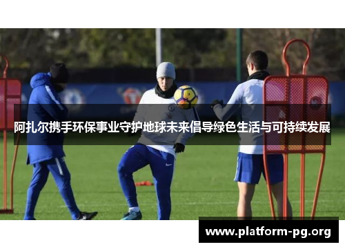 阿扎尔携手环保事业守护地球未来倡导绿色生活与可持续发展 阿扎尔携手环保事业守护地球未来倡导绿色生活与可持续发展