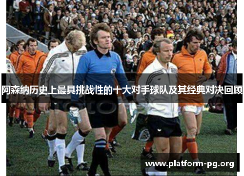 阿森纳历史上最具挑战性的十大对手球队及其经典对决回顾 阿森纳历史上最具挑战性的十大对手球队及其经典对决回顾