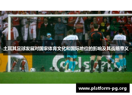 土耳其足球发展对国家体育文化和国际地位的影响及其战略意义 土耳其足球发展对国家体育文化和国际地位的影响及其战略意义