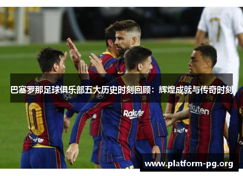 巴塞罗那足球俱乐部五大历史时刻回顾:辉煌成就与传奇时刻 巴塞罗那足球俱乐部五大历史时刻回顾:辉煌成就与传奇时刻