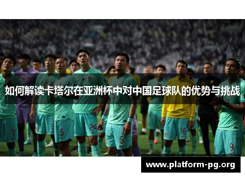 如何解读卡塔尔在亚洲杯中对中国足球队的优势与挑战 如何解读卡塔尔在亚洲杯中对中国足球队的优势与挑战